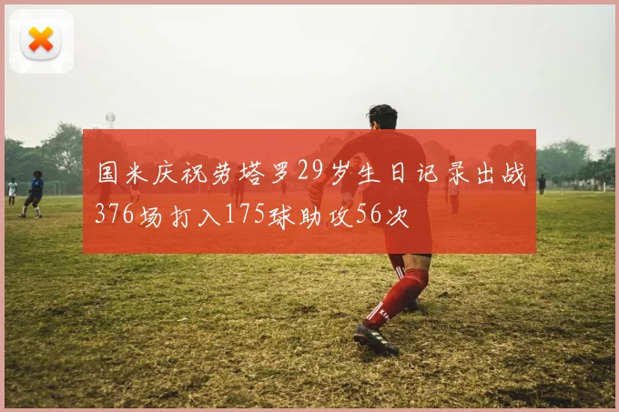 国米庆祝劳塔罗29岁生日记录出战376场打入175球助攻56次