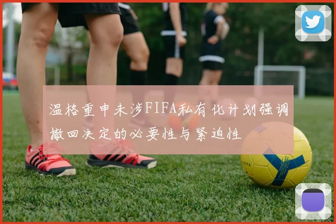 温格重申未涉FIFA私有化计划强调撤回决定的必要性与紧迫性