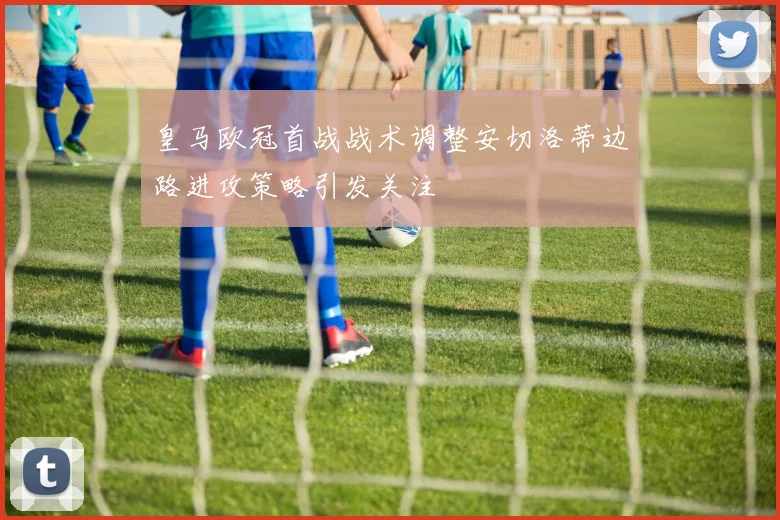 皇马欧冠首战战术调整安切洛蒂边路进攻策略引发关注