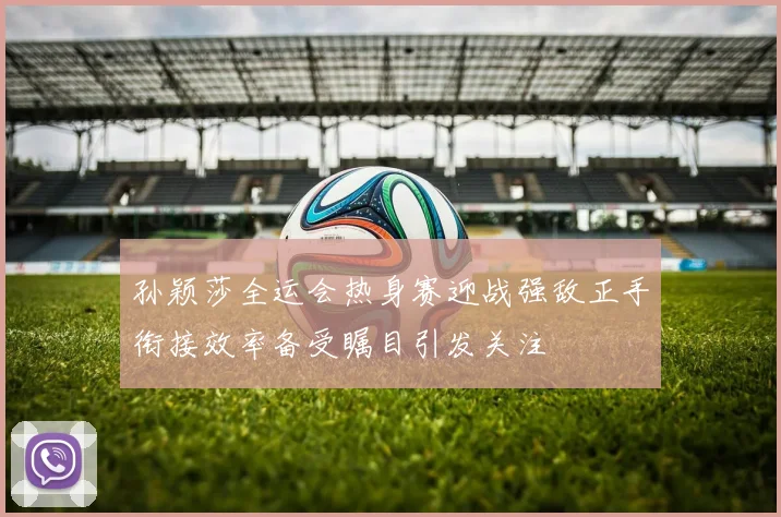 孙颖莎全运会热身赛迎战强敌正手衔接效率备受瞩目引发关注