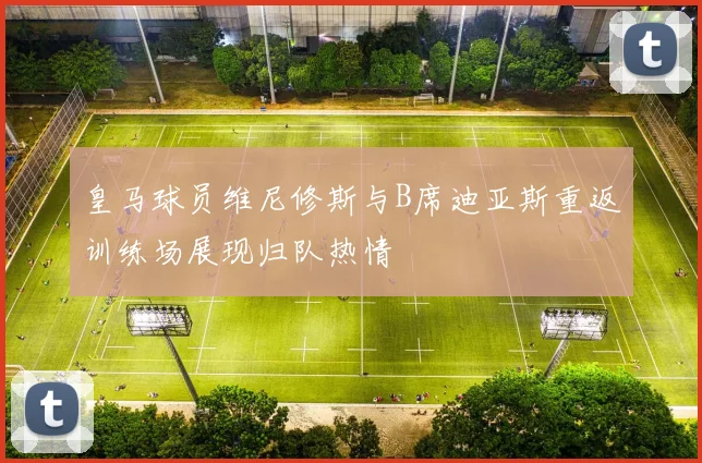 皇马球员维尼修斯与B席迪亚斯重返训练场展现归队热情